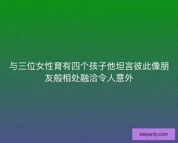 与三位女性育有四个孩子他坦言彼此像朋友般相处融洽令人意外 与三位女性育有四个孩子他坦言彼此像朋友般相处融洽令人意外