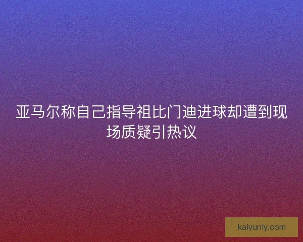 亚马尔称自己指导祖比门迪进球却遭到现场质疑引热议