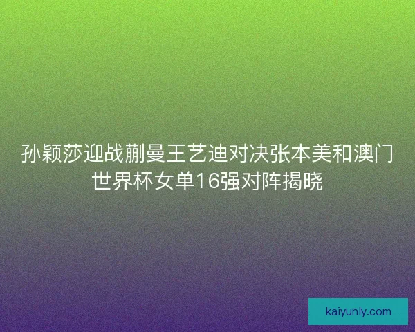 孙颖莎迎战蒯曼王艺迪对决张本美和澳门世界杯女单16强对阵揭晓
