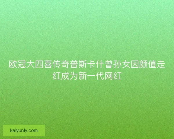 欧冠大四喜传奇普斯卡什曾孙女因颜值走红成为新一代网红