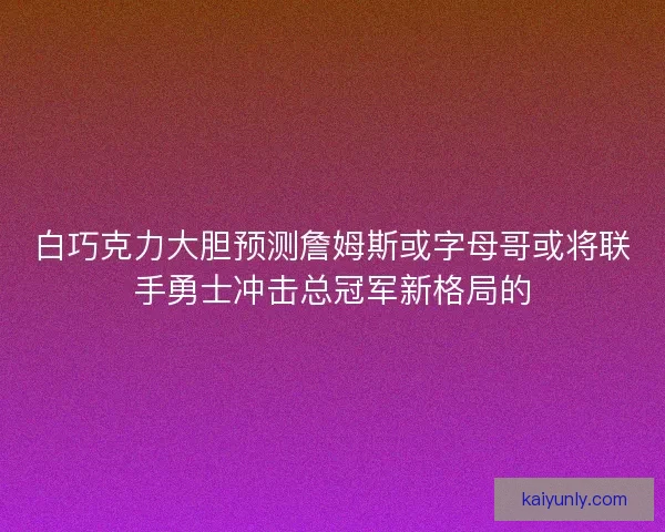 白巧克力大胆预测詹姆斯或字母哥或将联手勇士冲击总冠军新格局的