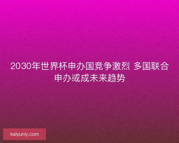 2030年世界杯申办国竞争激烈 多国联合申办或成未来趋势