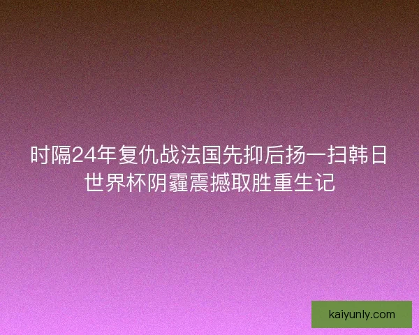 时隔24年复仇战法国先抑后扬一扫韩日世界杯阴霾震撼取胜重生记