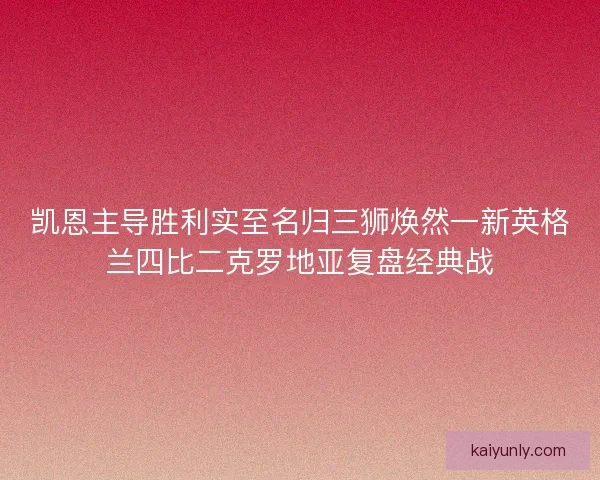凯恩主导胜利实至名归三狮焕然一新英格兰四比二克罗地亚复盘经典战 凯恩主导胜利实至名归三狮焕然一新英格兰四比二克罗地亚复盘经典战