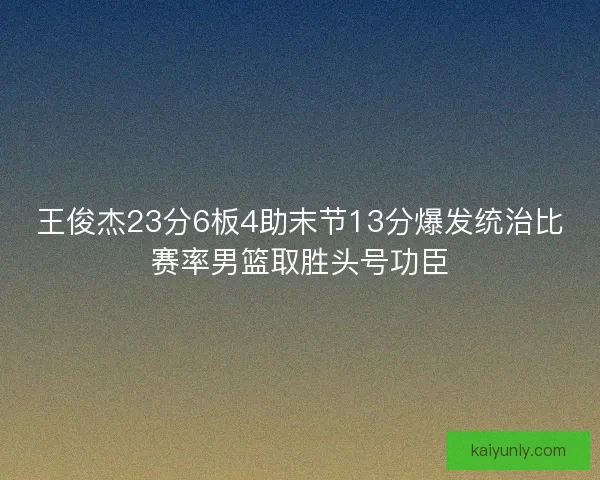 王俊杰23分6板4助末节13分爆发统治比赛率男篮取胜头号功臣