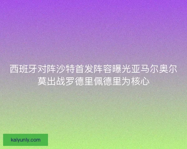 西班牙对阵沙特首发阵容曝光亚马尔奥尔莫出战罗德里佩德里为核心